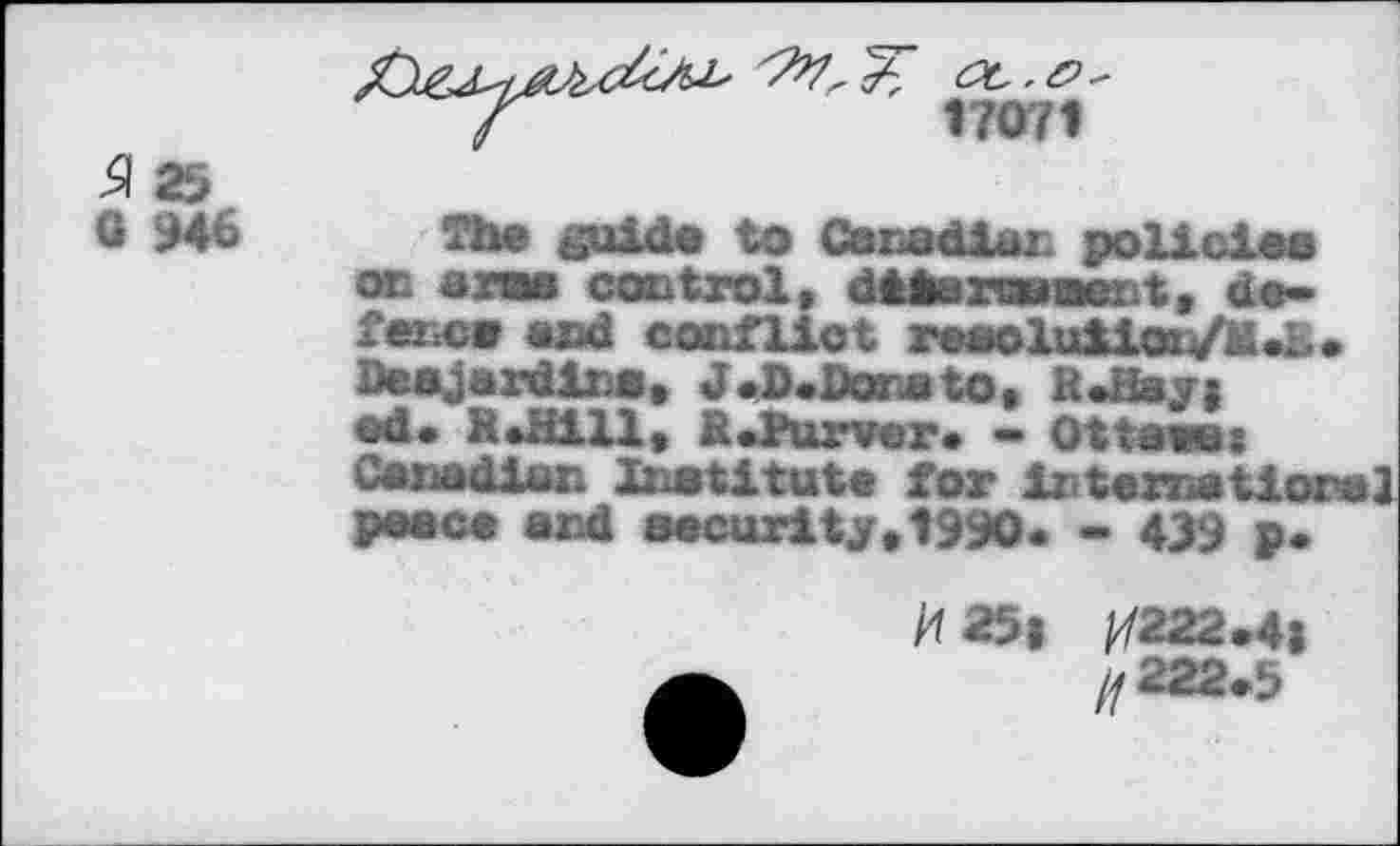 ﻿17071
^25
G 946
The guide to Canadian policies or arae control, dtkaraaert, de-feixcs and conflict resoluiioiV'^.L* Desjardins. J <D.Dona to, R*Hay; ed* R*H1U. Rdtirver. - Ottawas Canadian Institute for irtematioral peace and security»1990* - 439 p*

M2.4;